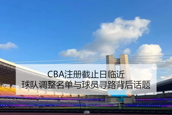 CBA注册截止日临近 球队调整名单与球员寻路背后话题